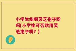 小学生能喝灵芝孢子粉吗(小学生可否饮用灵芝孢子粉？)