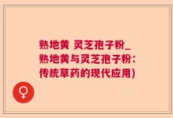 熟地黄 灵芝孢子粉_熟地黄与灵芝孢子粉：传统草药的现代应用)