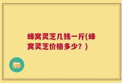 蜂窝灵芝几钱一斤(蜂窝灵芝价格多少？)