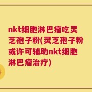nkt细胞淋巴瘤吃灵芝孢子粉(灵芝孢子粉或许可辅助nkt细胞淋巴瘤治疗)