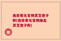 南京希元生物灵芝孢子粉(南京希元生物推出灵芝孢子粉)