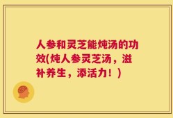 人参和灵芝能炖汤的功效(炖人参灵芝汤，滋补养生，添活力！)
