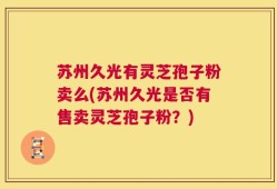 苏州久光有灵芝孢子粉卖么(苏州久光是否有售卖灵芝孢子粉？)