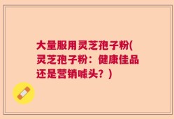 大量服用灵芝孢子粉(灵芝孢子粉：健康佳品还是营销噱头？)
