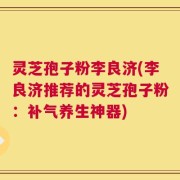 灵芝孢子粉李良济(李良济推荐的灵芝孢子粉：补气养生神器)