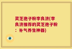 灵芝孢子粉李良济(李良济推荐的灵芝孢子粉：补气养生神器)