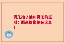 灵芝孢子油和灵芝的区别：原来价格差在这里！