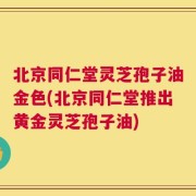 北京同仁堂灵芝孢子油金色(北京同仁堂推出黄金灵芝孢子油)