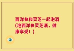 西洋参和灵芝一起泡酒(泡西洋参灵芝酒，健康享受！)