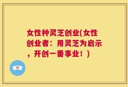 女性种灵芝创业(女性创业者：用灵芝为启示，开创一番事业！)