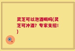 灵芝可以泡酒喝吗(灵芝可冲酒？专家支招！)