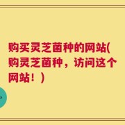 购买灵芝菌种的网站(购灵芝菌种，访问这个网站！)