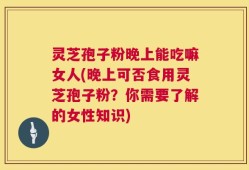灵芝孢子粉晚上能吃嘛女人(晚上可否食用灵芝孢子粉？你需要了解的女性知识)