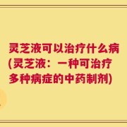 灵芝液可以治疗什么病(灵芝液：一种可治疗多种病症的中药制剂)