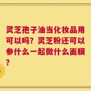 灵芝孢子油当化妆品用可以吗？灵芝粉还可以参什么一起做什么面膜？