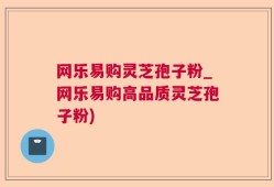 网乐易购灵芝孢子粉_网乐易购高品质灵芝孢子粉)