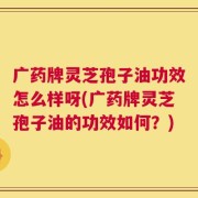 广药牌灵芝孢子油功效怎么样呀(广药牌灵芝孢子油的功效如何？)