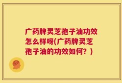 广药牌灵芝孢子油功效怎么样呀(广药牌灵芝孢子油的功效如何？)