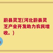 蔚县灵芝(河北蔚县灵芝产业开发助力农民增收。)