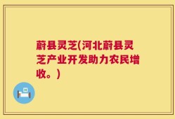 蔚县灵芝(河北蔚县灵芝产业开发助力农民增收。)