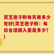 灵芝孢子粉每天用多少克好(灵芝孢子粉：每日合适摄入量是多少？)