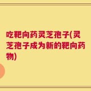 吃靶向药灵芝孢子(灵芝孢子成为新的靶向药物)