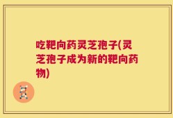 吃靶向药灵芝孢子(灵芝孢子成为新的靶向药物)