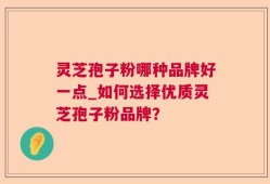 灵芝孢子粉哪种品牌好一点_如何选择优质灵芝孢子粉品牌？