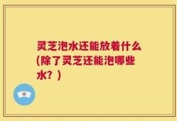 灵芝泡水还能放着什么(除了灵芝还能泡哪些水？)