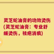 灵芝蛇油膏的功效烫伤(灵芝蛇油膏：专业舒缓烫伤，祛疤消痕)