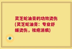 灵芝蛇油膏的功效烫伤(灵芝蛇油膏：专业舒缓烫伤，祛疤消痕)