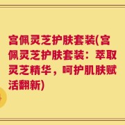 宫佩灵芝护肤套装(宫佩灵芝护肤套装：萃取灵芝精华，呵护肌肤赋活翻新)