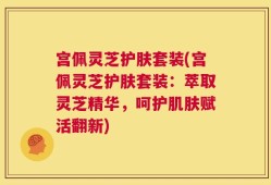 宫佩灵芝护肤套装(宫佩灵芝护肤套装：萃取灵芝精华，呵护肌肤赋活翻新)