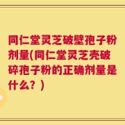 同仁堂灵芝破壁孢子粉剂量(同仁堂灵芝壳破碎孢子粉的正确剂量是什么？)