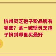 杭州灵芝孢子粉品牌有哪些？紫一破壁灵芝孢子粉到哪里买最好