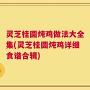 灵芝桂圆炖鸡做法大全集(灵芝桂圆炖鸡详细食谱合辑)