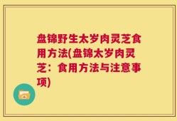 盘锦野生太岁肉灵芝食用方法(盘锦太岁肉灵芝：食用方法与注意事项)