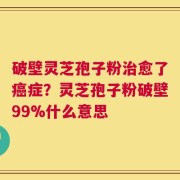 破壁灵芝孢子粉治愈了癌症？灵芝孢子粉破壁99%什么意思