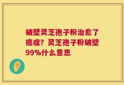 破壁灵芝孢子粉治愈了癌症？灵芝孢子粉破壁99%什么意思