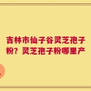 吉林市仙子谷灵芝孢子粉？灵芝孢子粉哪里产