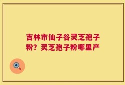 吉林市仙子谷灵芝孢子粉？灵芝孢子粉哪里产