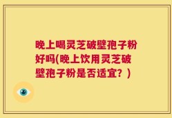 晚上喝灵芝破壁孢子粉好吗(晚上饮用灵芝破壁孢子粉是否适宜？)