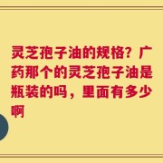 灵芝孢子油的规格？广药那个的灵芝孢子油是瓶装的吗，里面有多少啊