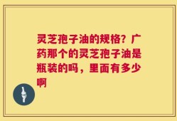 灵芝孢子油的规格？广药那个的灵芝孢子油是瓶装的吗，里面有多少啊