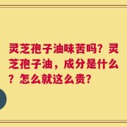 灵芝孢子油味苦吗？灵芝孢子油，成分是什么？怎么就这么贵？