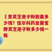 関意灵芝孢子粉胶囊多少钱？佳尔科药业菌宝牌灵芝孢子粉多少钱一瓶