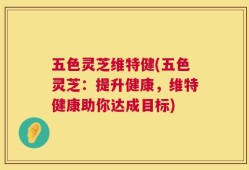 五色灵芝维特健(五色灵芝：提升健康，维特健康助你达成目标)