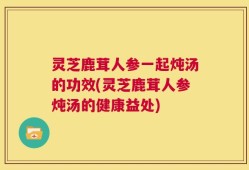 灵芝鹿茸人参一起炖汤的功效(灵芝鹿茸人参炖汤的健康益处)
