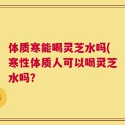 体质寒能喝灵芝水吗(寒性体质人可以喝灵芝水吗？