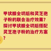 甲状腺全切后和灵芝孢子粉的联合治疗效果？探讨甲状腺全切后搭配灵芝孢子粉的治疗方案？